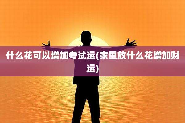 什么花可以增加考试运(家里放什么花增加财运)