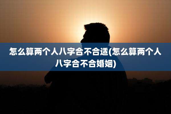 怎么算两个人八字合不合适(怎么算两个人八字合不合婚姻)