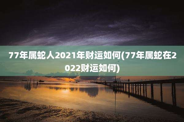 77年属蛇人2021年财运如何(77年属蛇在2022财运如何)