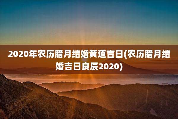2020年农历腊月结婚黄道吉日(农历腊月结婚吉日良辰2020)