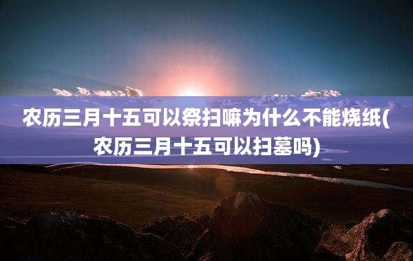 农历三月十五可以祭扫嘛为什么不能烧纸(农历三月十五可以扫墓吗)
