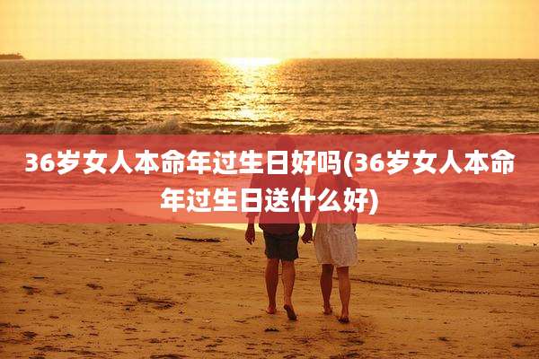 36岁女人本命年过生日好吗(36岁女人本命年过生日送什么好)