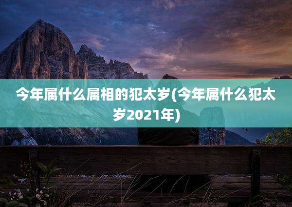 今年属什么属相的犯太岁(今年属什么犯太岁2021年)