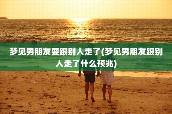 梦见男朋友要跟别人走了(梦见男朋友跟别人走了什么预兆)