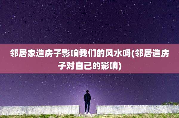 邻居家造房子影响我们的风水吗(邻居造房子对自己的影响)