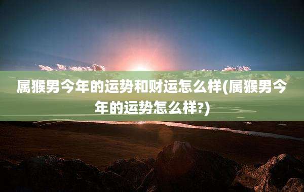 属猴男今年的运势和财运怎么样(属猴男今年的运势怎么样?)