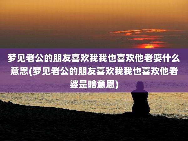 梦见老公的朋友喜欢我我也喜欢他老婆什么意思(梦见老公的朋友喜欢我我也喜欢他老婆是啥意思)