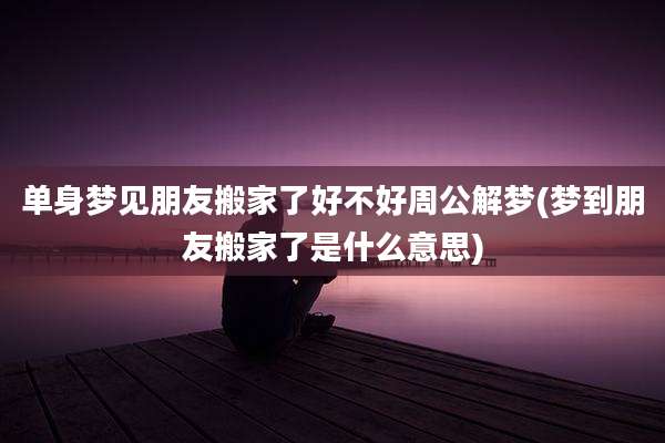 单身梦见朋友搬家了好不好周公解梦(梦到朋友搬家了是什么意思)