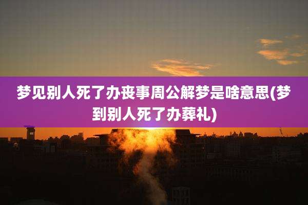 梦见别人死了办丧事周公解梦是啥意思(梦到别人死了办葬礼)