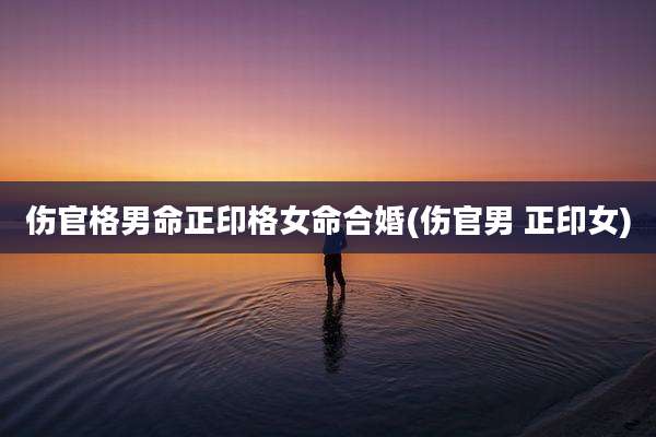 伤官格男命正印格女命合婚(伤官男 正印女)