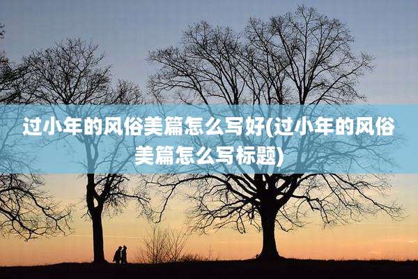 过小年的风俗美篇怎么写好(过小年的风俗美篇怎么写标题)