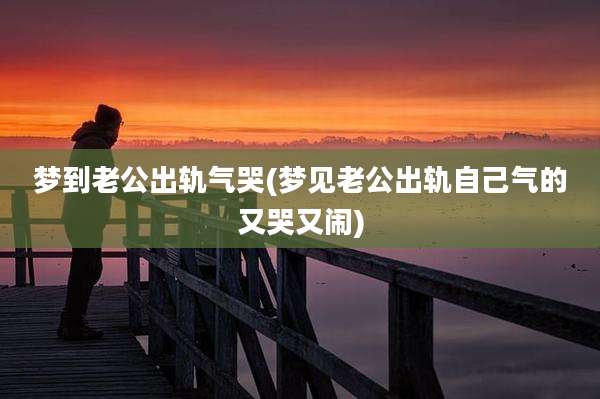 梦到老公出轨气哭(梦见老公出轨自己气的又哭又闹)
