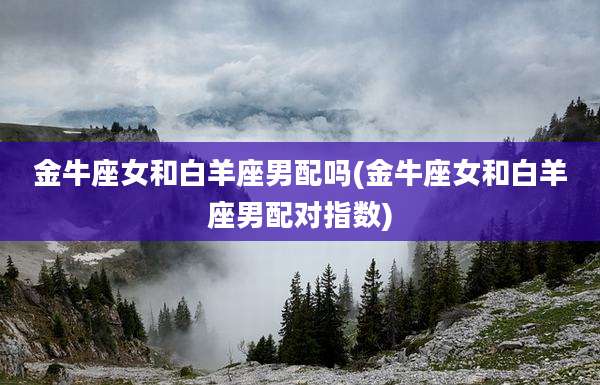 金牛座女和白羊座男配吗(金牛座女和白羊座男配对指数)