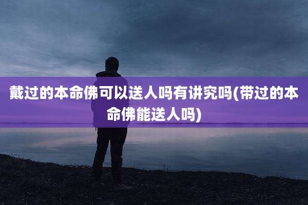 戴过的本命佛可以送人吗有讲究吗(带过的本命佛能送人吗)
