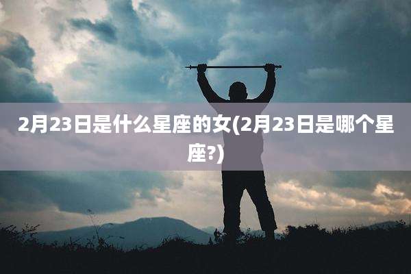 2月23日是什么星座的女(2月23日是哪个星座?)