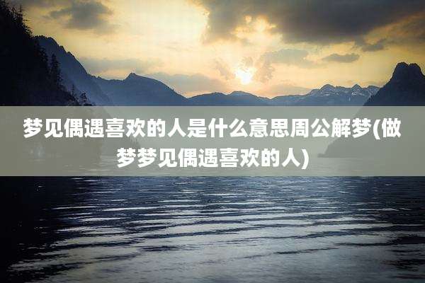 梦见偶遇喜欢的人是什么意思周公解梦(做梦梦见偶遇喜欢的人)