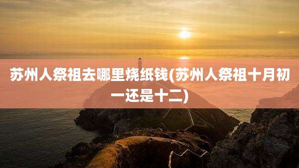 苏州人祭祖去哪里烧纸钱(苏州人祭祖十月初一还是十二)