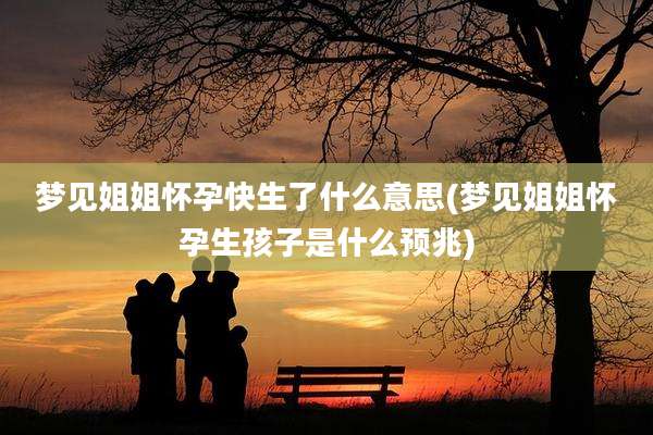 梦见姐姐怀孕快生了什么意思(梦见姐姐怀孕生孩子是什么预兆)