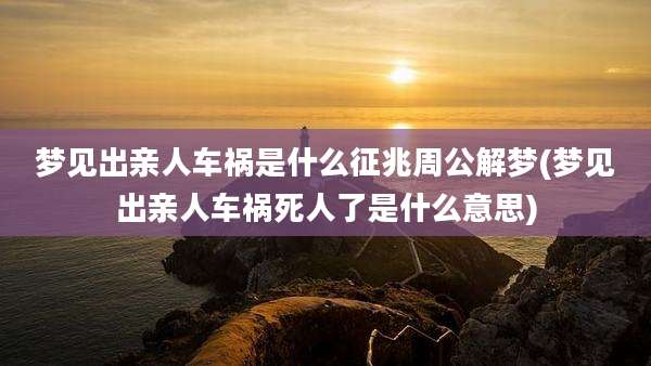 梦见出亲人车祸是什么征兆周公解梦(梦见出亲人车祸死人了是什么意思)