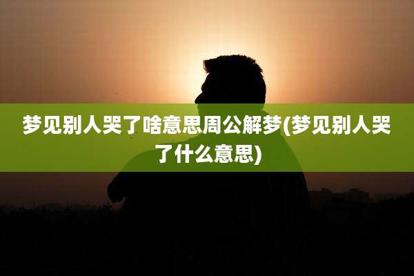 梦见别人哭了啥意思周公解梦(梦见别人哭了什么意思)