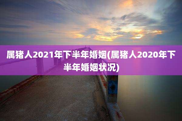 属猪人2021年下半年婚姻(属猪人2020年下半年婚姻状况)