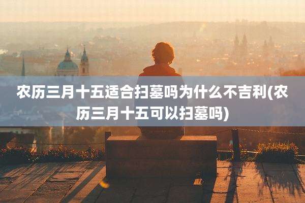 农历三月十五适合扫墓吗为什么不吉利(农历三月十五可以扫墓吗)