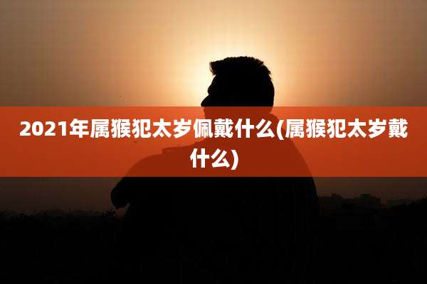 2021年属猴犯太岁佩戴什么(属猴犯太岁戴什么)