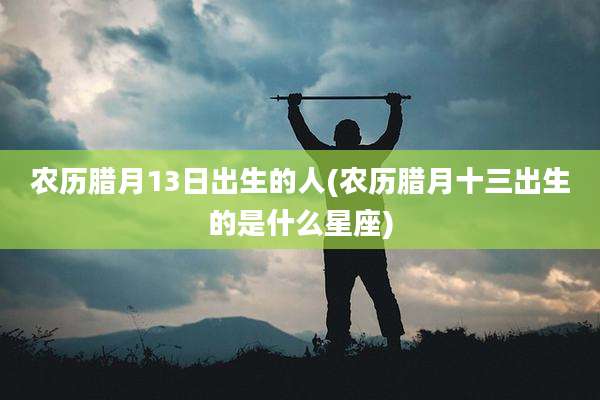 农历腊月13日出生的人(农历腊月十三出生的是什么星座)