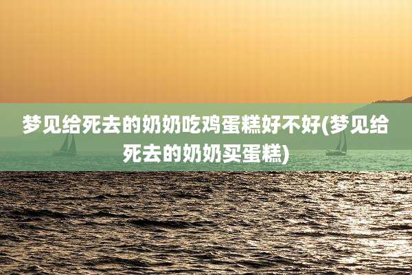 梦见给死去的奶奶吃鸡蛋糕好不好(梦见给死去的奶奶买蛋糕)