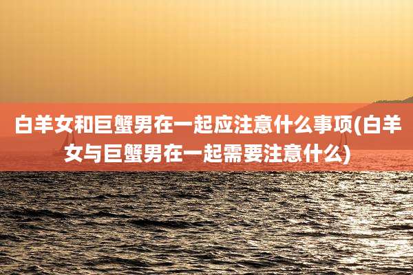 白羊女和巨蟹男在一起应注意什么事项(白羊女与巨蟹男在一起需要注意什么)