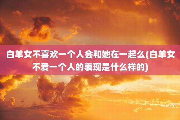 白羊女不喜欢一个人会和她在一起么(白羊女不爱一个人的表现是什么样的)