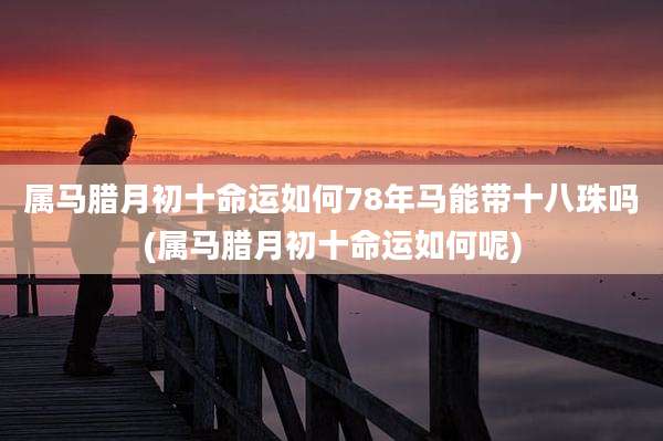 属马腊月初十命运如何78年马能带十八珠吗(属马腊月初十命运如何呢)