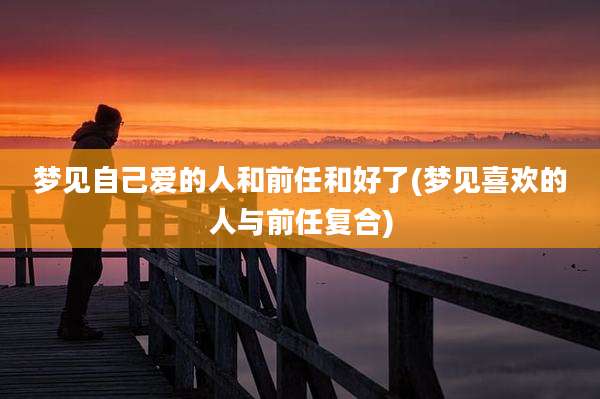 梦见自己爱的人和前任和好了(梦见喜欢的人与前任复合)