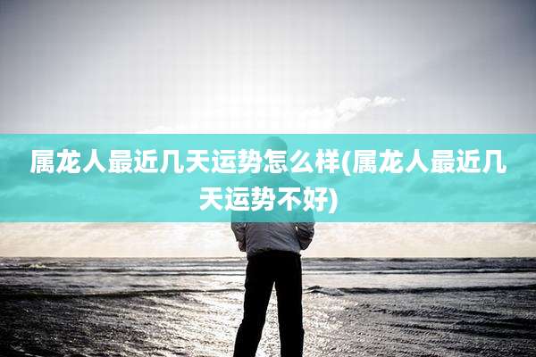 属龙人最近几天运势怎么样(属龙人最近几天运势不好)