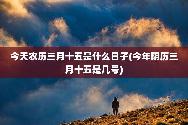 今天农历三月十五是什么日子(今年阴历三月十五是几号)