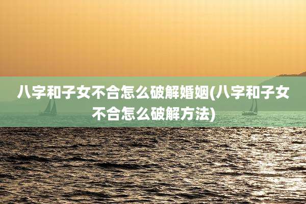 八字和子女不合怎么破解婚姻(八字和子女不合怎么破解方法)