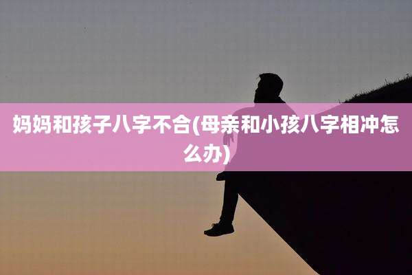 妈妈和孩子八字不合(母亲和小孩八字相冲怎么办)