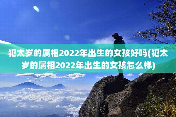 犯太岁的属相2022年出生的女孩好吗(犯太岁的属相2022年出生的女孩怎么样)