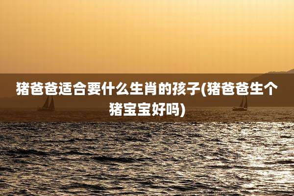 猪爸爸适合要什么生肖的孩子(猪爸爸生个猪宝宝好吗)