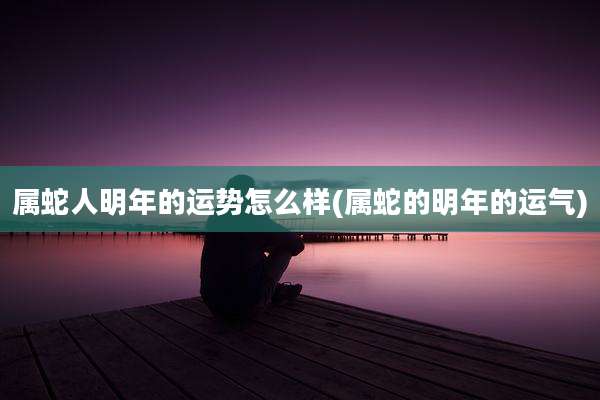 属蛇人明年的运势怎么样(属蛇的明年的运气)