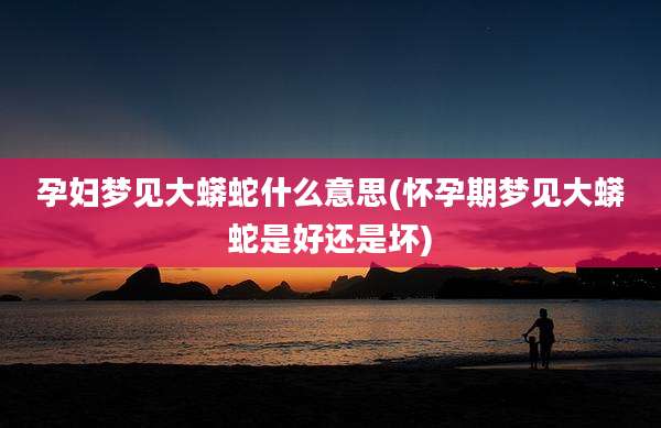 孕妇梦见大蟒蛇什么意思(怀孕期梦见大蟒蛇是好还是坏)