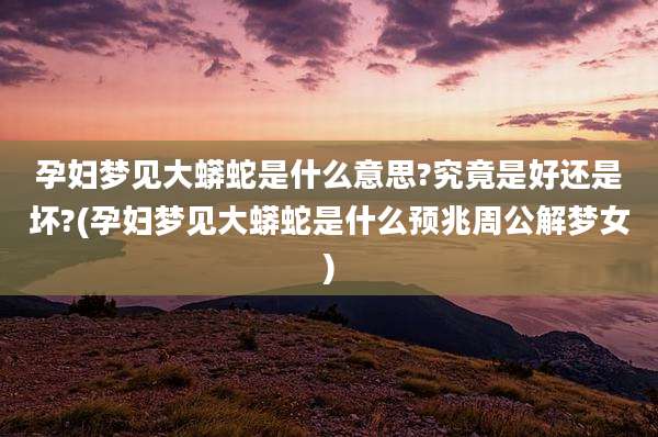 孕妇梦见大蟒蛇是什么意思?究竟是好还是坏?(孕妇梦见大蟒蛇是什么预兆周公解梦女)