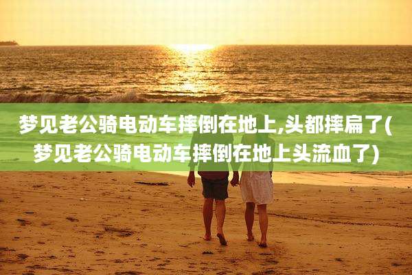梦见老公骑电动车摔倒在地上,头都摔扁了(梦见老公骑电动车摔倒在地上头流血了)