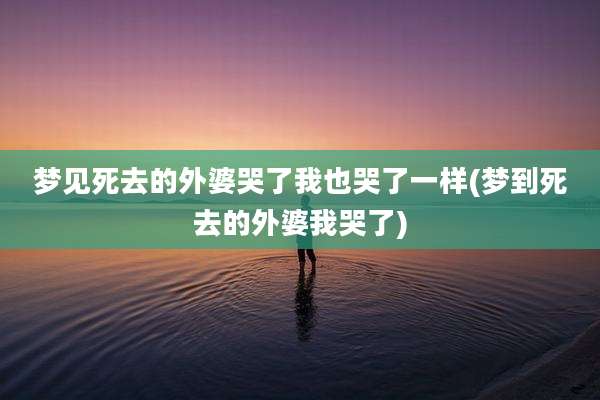 梦见死去的外婆哭了我也哭了一样(梦到死去的外婆我哭了)