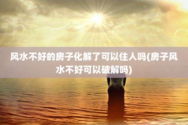 风水不好的房子化解了可以住人吗(房子风水不好可以破解吗)