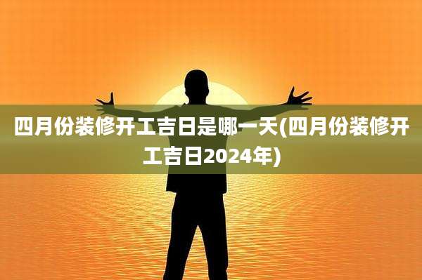 四月份装修开工吉日是哪一天(四月份装修开工吉日2024年)