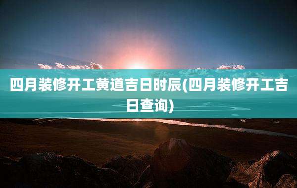 四月装修开工黄道吉日时辰(四月装修开工吉日查询)