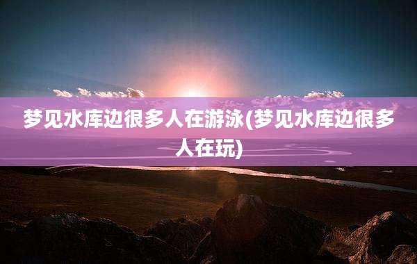梦见水库边很多人在游泳(梦见水库边很多人在玩)