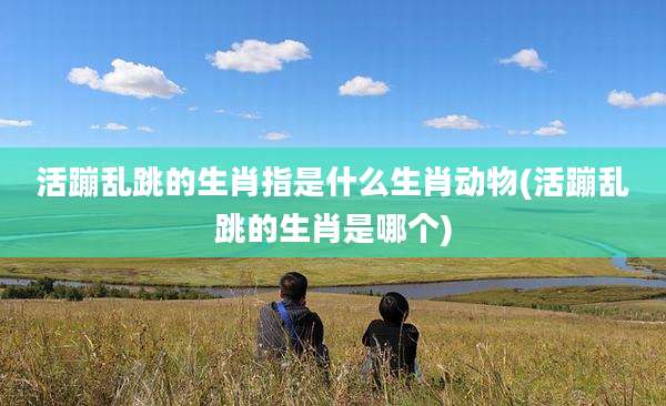 活蹦乱跳的生肖指是什么生肖动物(活蹦乱跳的生肖是哪个)