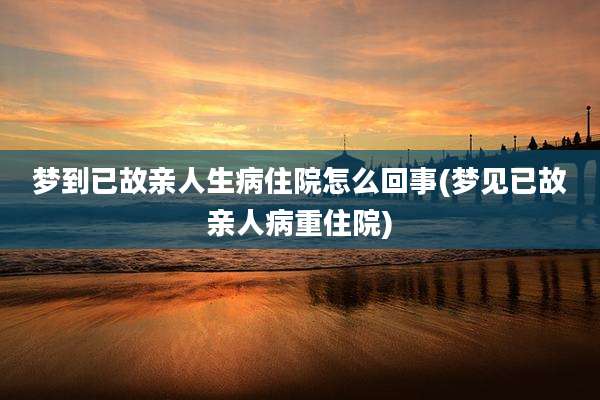 梦到已故亲人生病住院怎么回事(梦见已故亲人病重住院)
